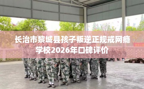 长治市黎城县孩子叛逆正规戒网瘾学校2026年口碑评价