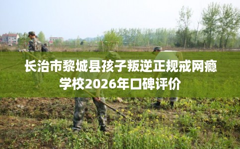 长治市黎城县孩子叛逆正规戒网瘾学校2026年口碑评价