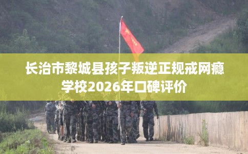 长治市黎城县孩子叛逆正规戒网瘾学校2026年口碑评价