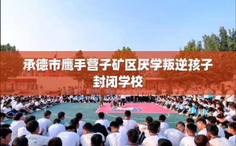 承德市鹰手营子矿区厌学叛逆孩子封闭学校