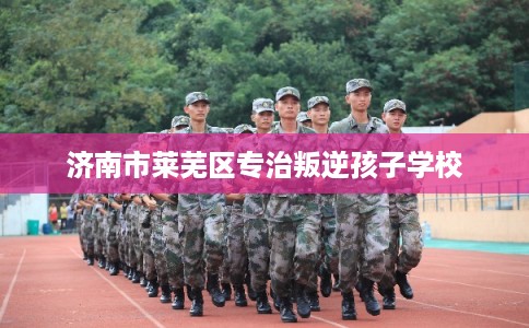 济南市莱芜区专治叛逆孩子学校