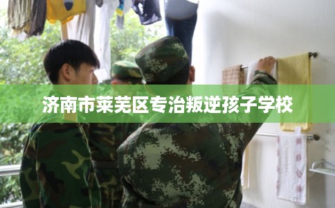 济南市莱芜区专治叛逆孩子学校