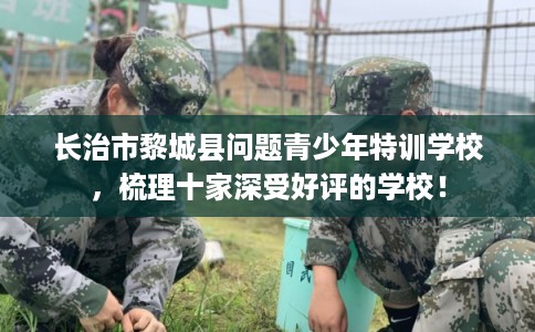 长治市黎城县问题青少年特训学校，梳理十家深受好评的学校！