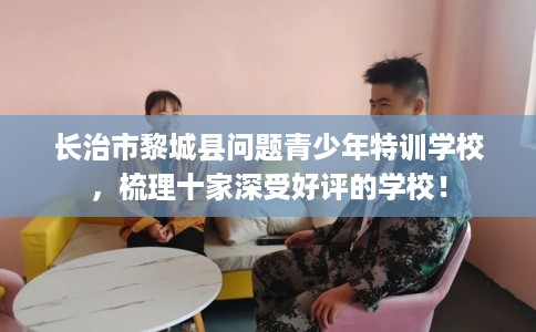 长治市黎城县问题青少年特训学校，梳理十家深受好评的学校！