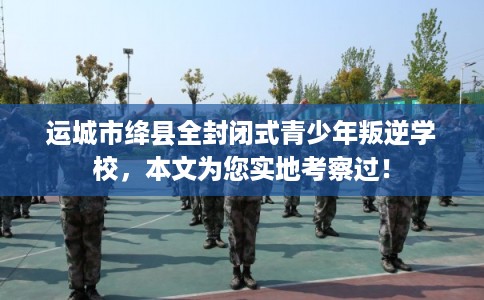 运城市绛县全封闭式青少年叛逆学校,本文为您实地考察过! 运城市绛县全封闭式青少年叛逆学校,本文为您实地考察过!