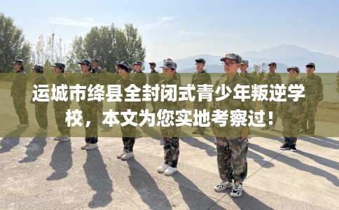 运城市绛县全封闭式青少年叛逆学校,本文为您实地考察过! 运城市绛县全封闭式青少年叛逆学校,本文为您实地考察过!