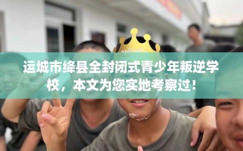 运城市绛县全封闭式青少年叛逆学校，本文为您实地考察过！