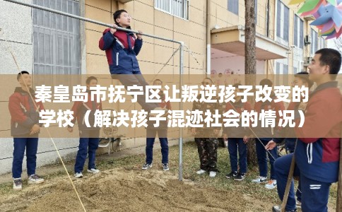 秦皇岛市抚宁区让叛逆孩子改变的学校(解决孩子混迹社会的情况) 秦皇岛市抚宁区让叛逆孩子改变的学校(解决孩子混迹社会的情况)