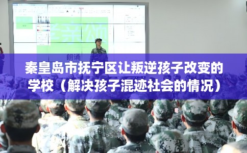 秦皇岛市抚宁区让叛逆孩子改变的学校（解决孩子混迹社会的情况）