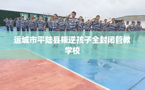 运城市平陆县叛逆孩子全封闭管教学校