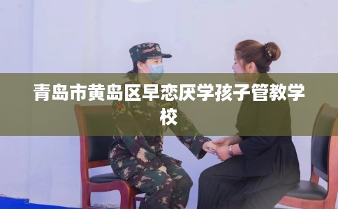 青岛市黄岛区早恋厌学孩子管教学校 青岛市黄岛区早恋厌学孩子管教学校