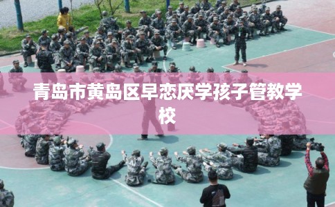 青岛市黄岛区早恋厌学孩子管教学校 青岛市黄岛区早恋厌学孩子管教学校