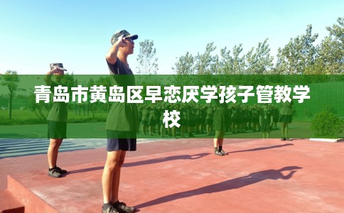 青岛市黄岛区早恋厌学孩子管教学校 青岛市黄岛区早恋厌学孩子管教学校