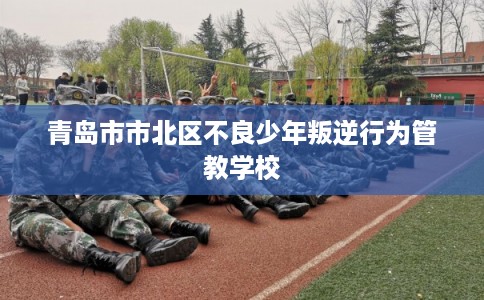 青岛市市北区不良少年叛逆行为管教学校