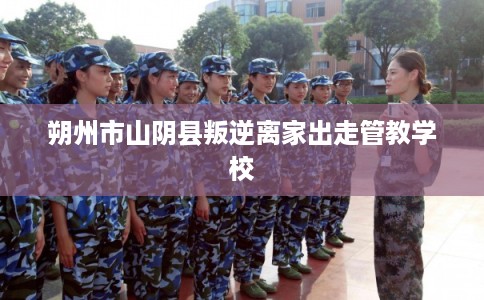 朔州市山阴县叛逆离家出走管教学校 朔州市山阴县叛逆离家出走管教学校