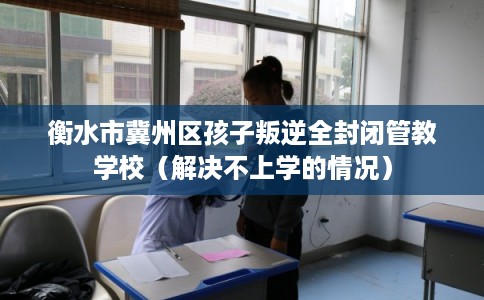 衡水市冀州区孩子叛逆全封闭管教学校(解决不上学的情况) 衡水市冀州区孩子叛逆全封闭管教学校(解决不上学的情况)
