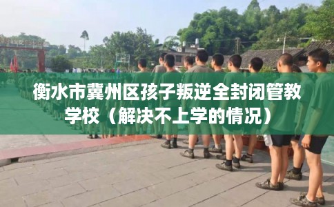 衡水市冀州区孩子叛逆全封闭管教学校(解决不上学的情况) 衡水市冀州区孩子叛逆全封闭管教学校(解决不上学的情况)