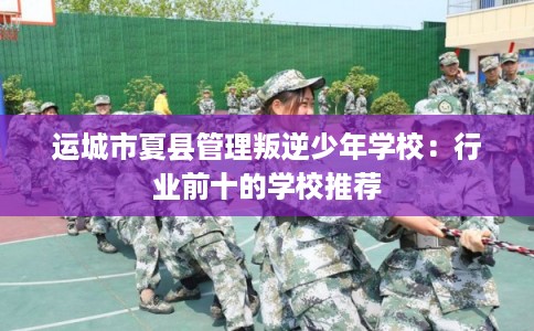 运城市夏县管理叛逆少年学校：行业前十的学校推荐