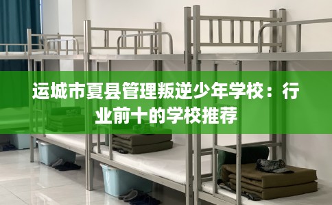 运城市夏县管理叛逆少年学校：行业前十的学校推荐