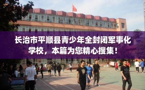 长治市平顺县青少年全封闭军事化学校，本篇为您精心搜集！