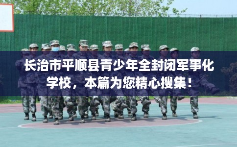 长治市平顺县青少年全封闭军事化学校，本篇为您精心搜集！