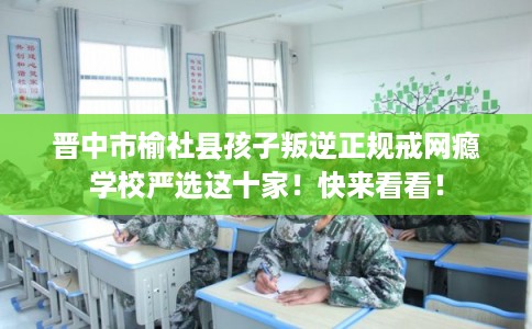 晋中市榆社县孩子叛逆正规戒网瘾学校严选这十家！快来看看！