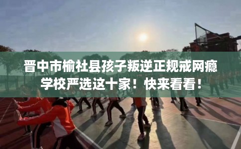 晋中市榆社县孩子叛逆正规戒网瘾学校严选这十家！快来看看！