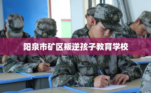 阳泉市矿区叛逆孩子教育学校 阳泉市矿区叛逆孩子教育学校