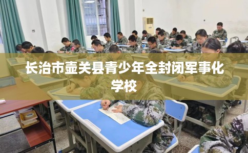 长治市壶关县青少年全封闭军事化学校 长治市壶关县青少年全封闭军事化学校