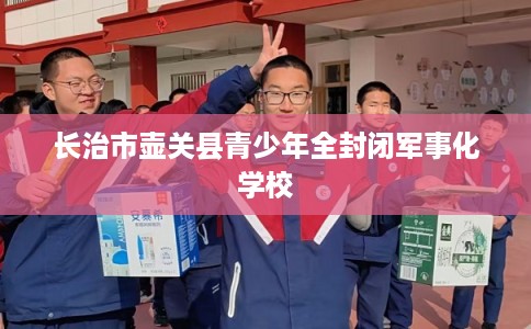 长治市壶关县青少年全封闭军事化学校 长治市壶关县青少年全封闭军事化学校