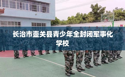 长治市壶关县青少年全封闭军事化学校