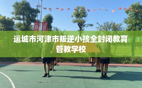 运城市河津市叛逆小孩全封闭教育管教学校
