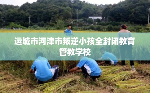 运城市河津市叛逆小孩全封闭教育管教学校