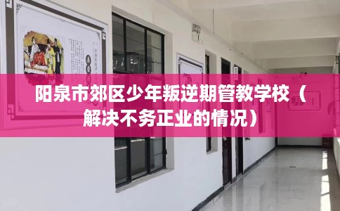 阳泉市郊区少年叛逆期管教学校(解决不务正业的情况) 阳泉市郊区少年叛逆期管教学校(解决不务正业的情况)