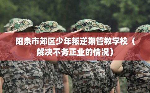 阳泉市郊区少年叛逆期管教学校(解决不务正业的情况) 阳泉市郊区少年叛逆期管教学校(解决不务正业的情况)