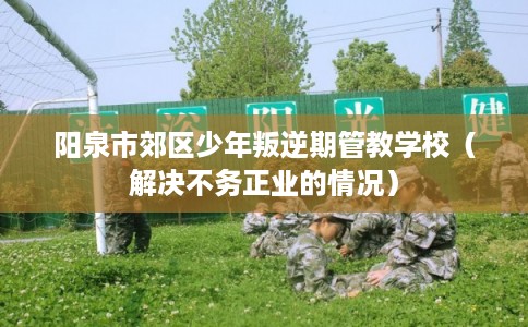阳泉市郊区少年叛逆期管教学校(解决不务正业的情况) 阳泉市郊区少年叛逆期管教学校(解决不务正业的情况)