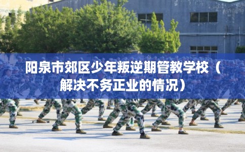 阳泉市郊区少年叛逆期管教学校(解决不务正业的情况) 阳泉市郊区少年叛逆期管教学校(解决不务正业的情况)