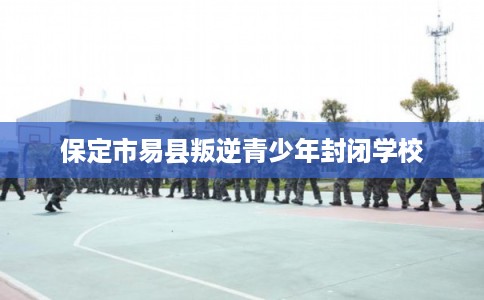 保定市易县叛逆青少年封闭学校 保定市易县叛逆青少年封闭学校