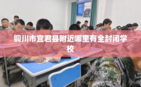铜川市宜君县附近哪里有全封闭学校 铜川市宜君县附近哪里有全封闭学校