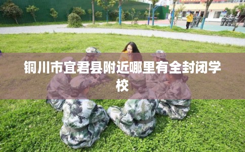 铜川市宜君县附近哪里有全封闭学校 铜川市宜君县附近哪里有全封闭学校