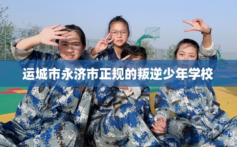 运城市永济市正规的叛逆少年学校 运城市永济市正规的叛逆少年学校