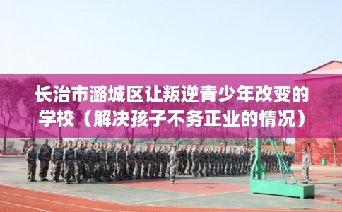 长治市潞城区让叛逆青少年改变的学校（解决孩子不务正业的情况）