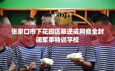 张家口市下花园区叛逆戒网瘾全封闭军事特训学校 张家口市下花园区叛逆戒网瘾全封闭军事特训学校
