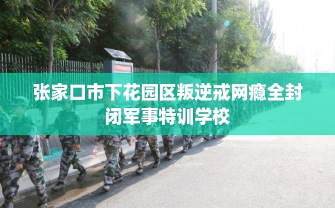 张家口市下花园区叛逆戒网瘾全封闭军事特训学校 张家口市下花园区叛逆戒网瘾全封闭军事特训学校