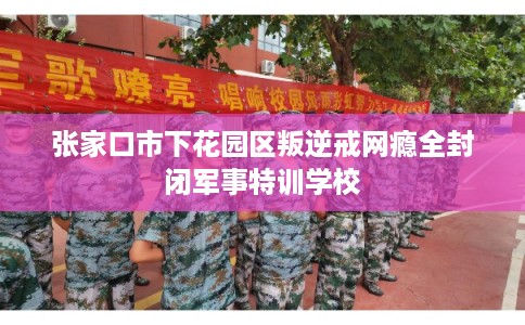 张家口市下花园区叛逆戒网瘾全封闭军事特训学校 张家口市下花园区叛逆戒网瘾全封闭军事特训学校