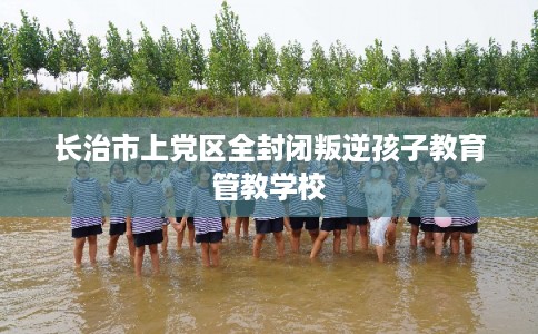 长治市上党区全封闭叛逆孩子教育管教学校 长治市上党区全封闭叛逆孩子教育管教学校