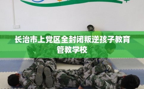长治市上党区全封闭叛逆孩子教育管教学校 长治市上党区全封闭叛逆孩子教育管教学校