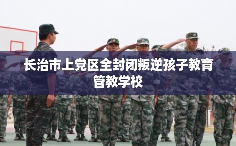 长治市上党区全封闭叛逆孩子教育管教学校 长治市上党区全封闭叛逆孩子教育管教学校