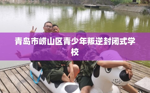 青岛市崂山区青少年叛逆封闭式学校 青岛市崂山区青少年叛逆封闭式学校