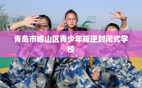 青岛市崂山区青少年叛逆封闭式学校 青岛市崂山区青少年叛逆封闭式学校